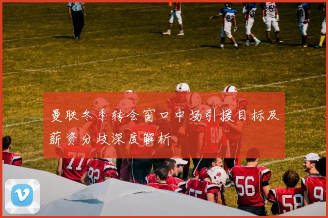 曼联冬季转会窗口中场引援目标及薪资分歧深度解析
