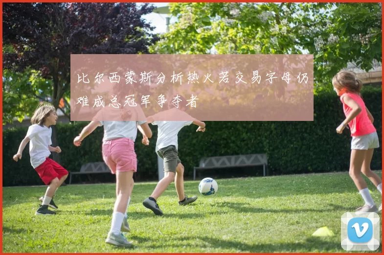 比尔西蒙斯分析热火若交易字母仍难成总冠军争夺者