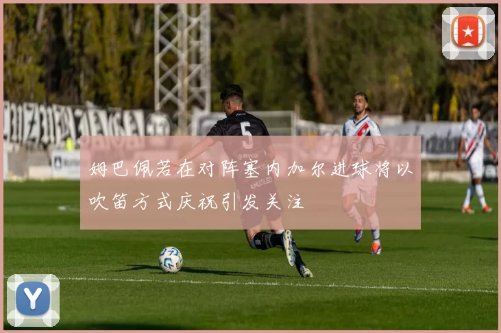 姆巴佩若在对阵塞内加尔进球将以吹笛方式庆祝引发关注