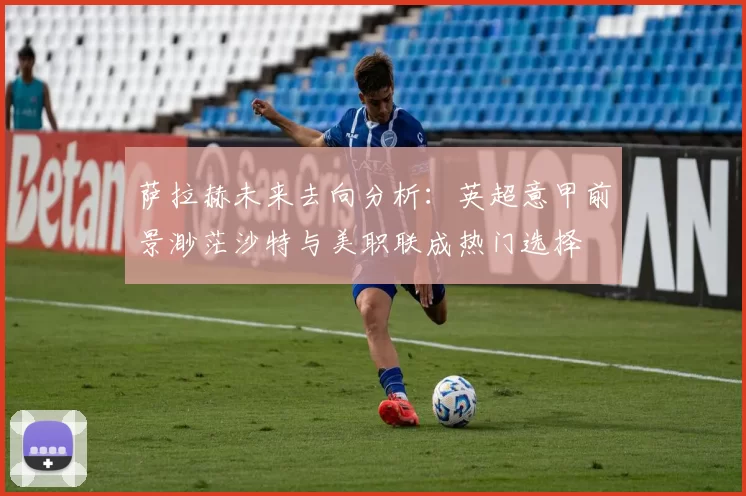 萨拉赫未来去向分析：英超意甲前景渺茫沙特与美职联成热门选择