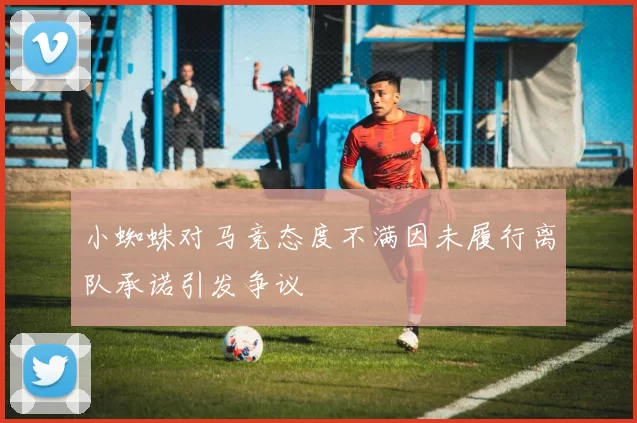 小蜘蛛对马竞态度不满因未履行离队承诺引发争议