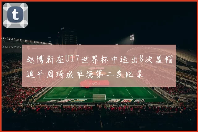 赵博新在U17世界杯中送出8次盖帽追平周琦成单场第二多纪录