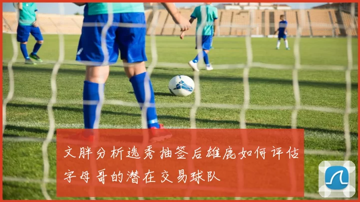 文胖分析选秀抽签后雄鹿如何评估字母哥的潜在交易球队