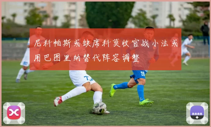 尼科帕斯或缺席科莫收官战小法或用巴图里纳替代阵容调整