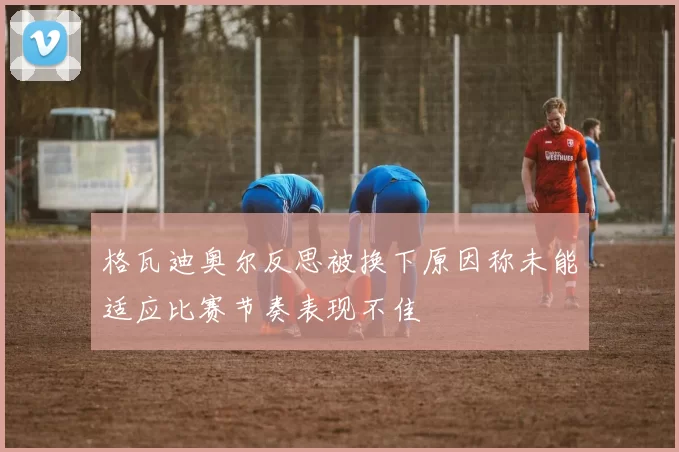 格瓦迪奥尔反思被换下原因称未能适应比赛节奏表现不佳