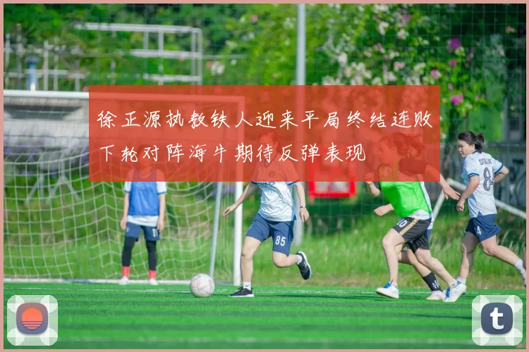 徐正源执教铁人迎来平局终结连败下轮对阵海牛期待反弹表现