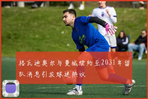 格瓦迪奥尔与曼城续约至2031年留队消息引发球迷热议