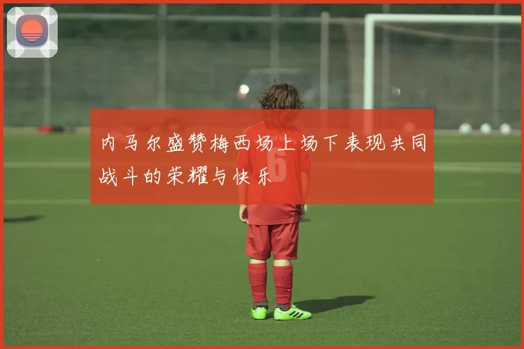 内马尔盛赞梅西场上场下表现共同战斗的荣耀与快乐