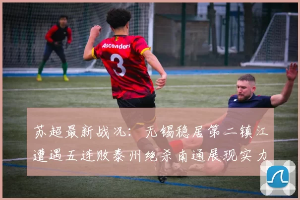 苏超最新战况：无锡稳居第二镇江遭遇五连败泰州绝杀南通展现实力