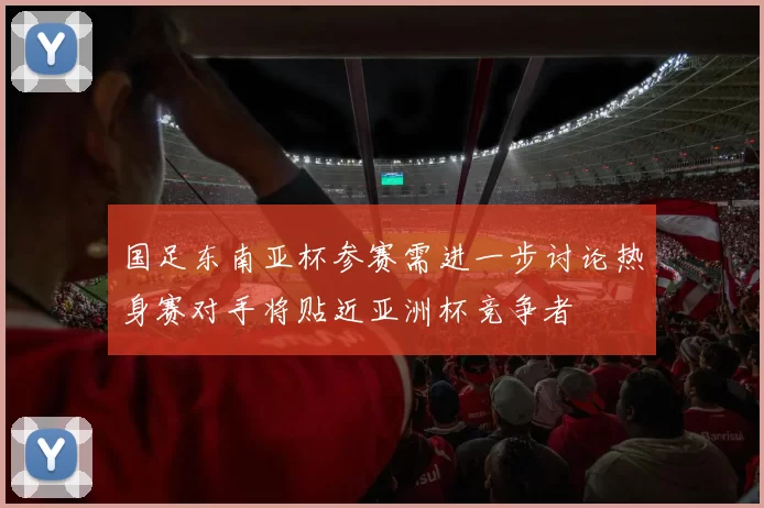 国足东南亚杯参赛需进一步讨论热身赛对手将贴近亚洲杯竞争者