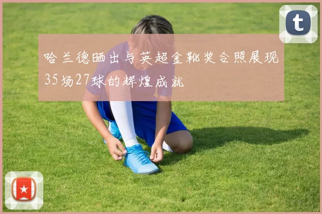 哈兰德晒出与英超金靴奖合照展现35场27球的辉煌成就