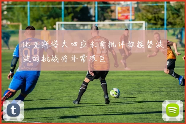 比克斯塔夫回应米奇批评称接替波波的挑战将非常艰巨