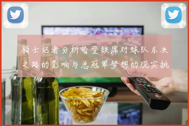 骑士记者分析哈登缺席对球队东决之路的影响与总冠军梦想的现实挑战