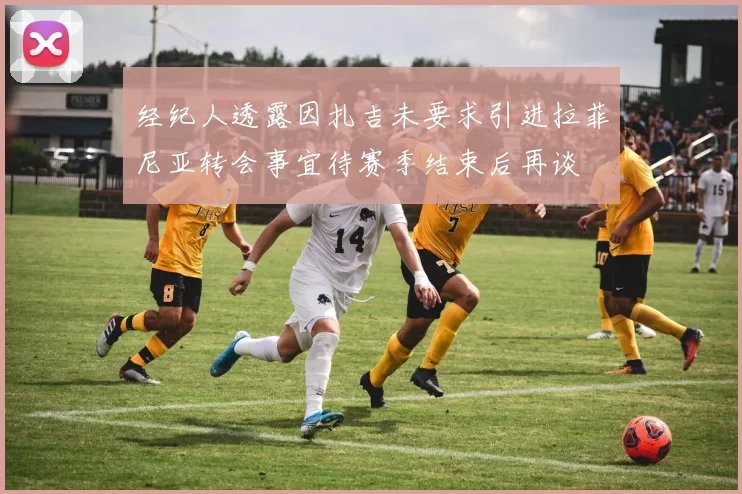 经纪人透露因扎吉未要求引进拉菲尼亚转会事宜待赛季结束后再谈