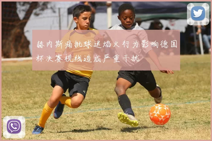 赫内斯痛批球迷焰火行为影响德国杯决赛视线造成严重干扰