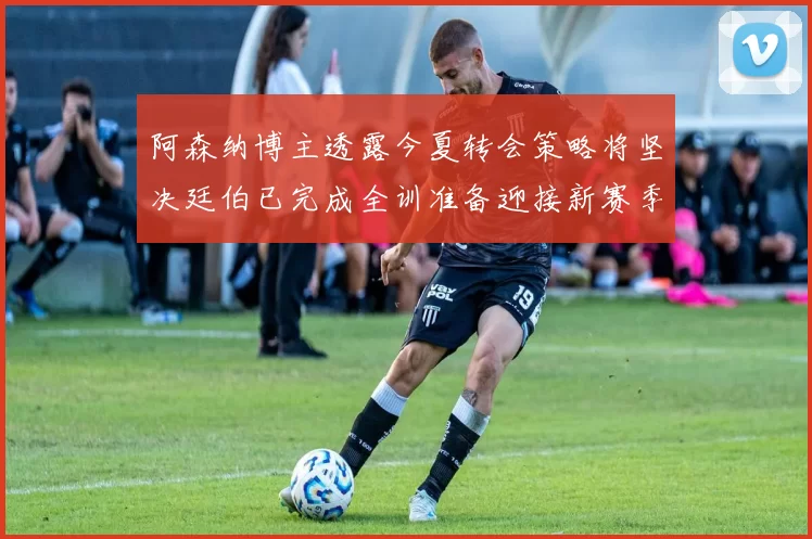 阿森纳博主透露今夏转会策略将坚决廷伯已完成全训准备迎接新赛季