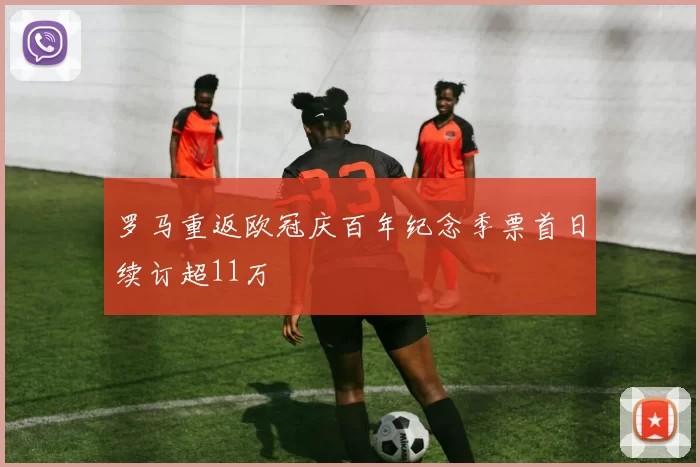 罗马重返欧冠庆百年纪念季票首日续订超11万