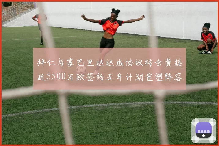 拜仁与塞巴里达达成协议转会费接近5500万欧签约五年计划重塑阵容