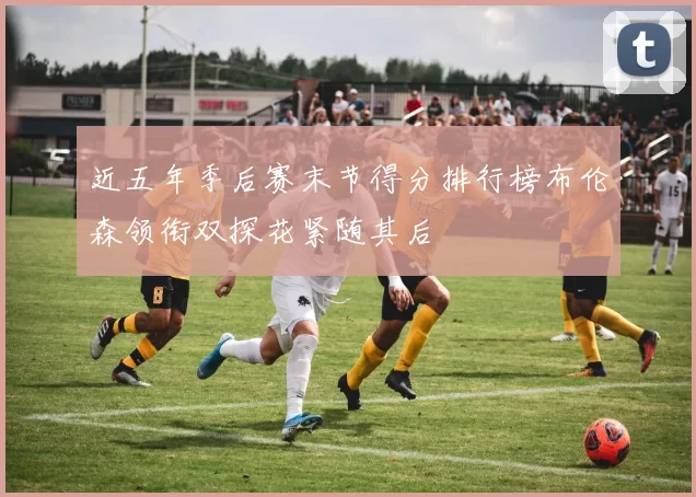 近五年季后赛末节得分排行榜布伦森领衔双探花紧随其后