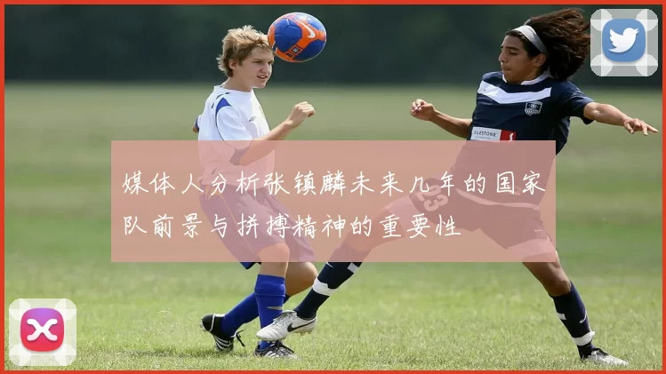 媒体人分析张镇麟未来几年的国家队前景与拼搏精神的重要性