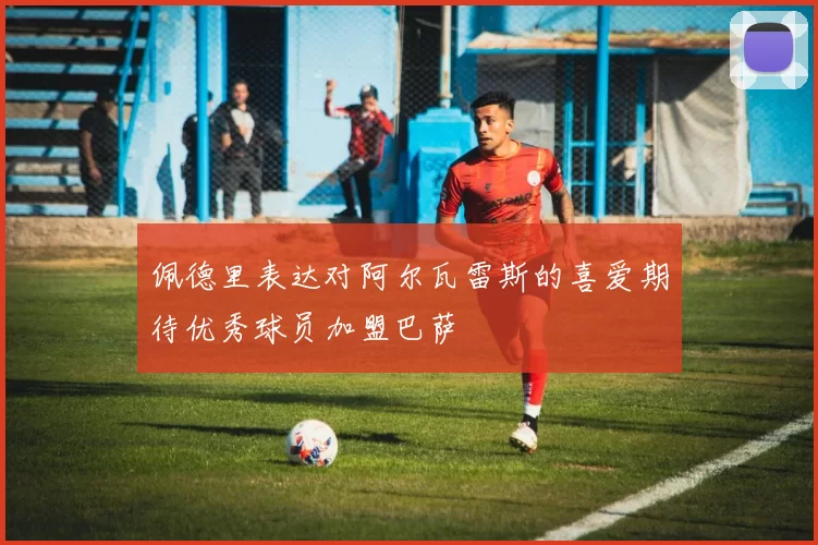 佩德里表达对阿尔瓦雷斯的喜爱期待优秀球员加盟巴萨