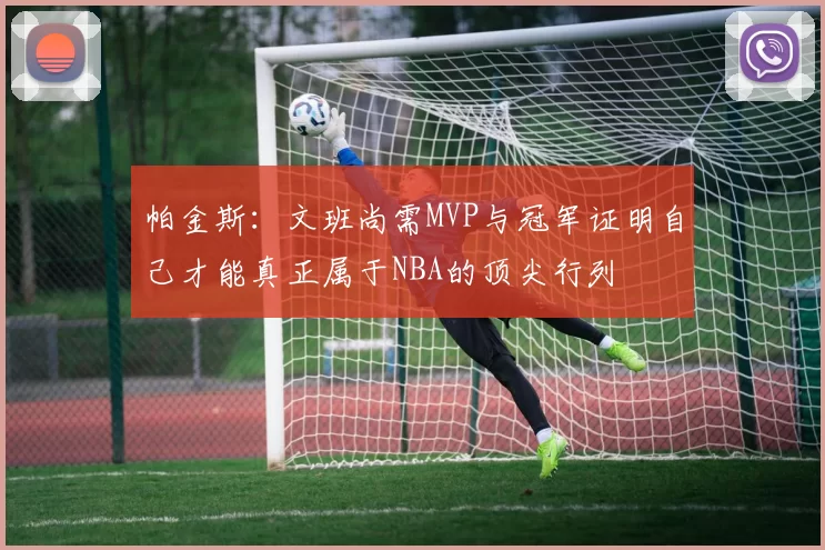 帕金斯：文班尚需MVP与冠军证明自己才能真正属于NBA的顶尖行列