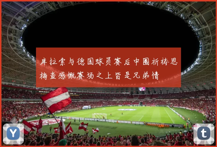 库拉索与德国球员赛后中圈祈祷恩梅查感慨赛场之上皆是兄弟情