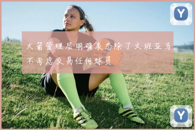 火箭管理层明确表态除了文班亚马不考虑交易任何球员