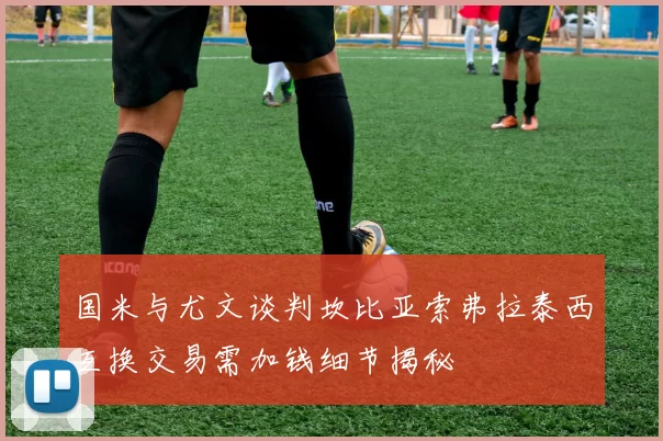 国米与尤文谈判坎比亚索弗拉泰西互换交易需加钱细节揭秘