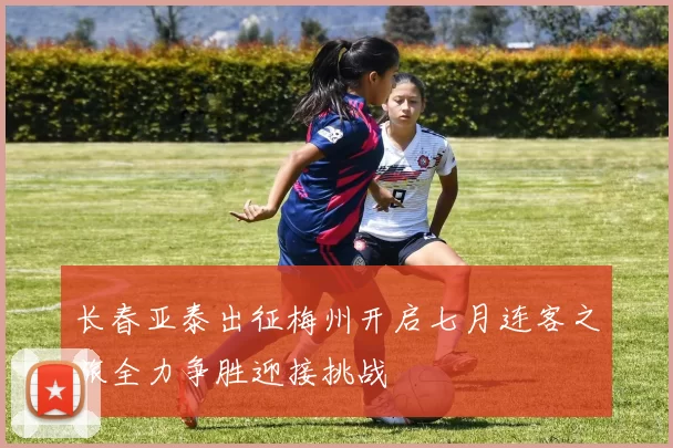 长春亚泰出征梅州开启七月连客之旅全力争胜迎接挑战