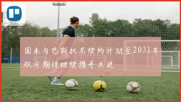 国米与巴斯托尼续约计划至2031年双方期待继续携手共进