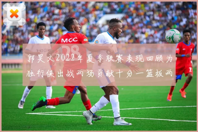 郭昊文2022年夏季联赛表现回顾为独行侠出战两场贡献十分一篮板两助攻