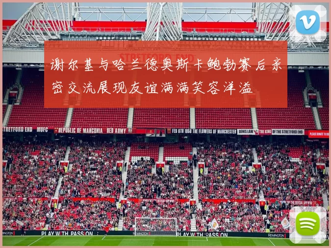 谢尔基与哈兰德奥斯卡鲍勃赛后亲密交流展现友谊满满笑容洋溢